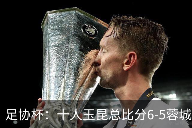 足协杯：十人玉昆总比分6-5蓉城，席尔瓦、索罗金丢点