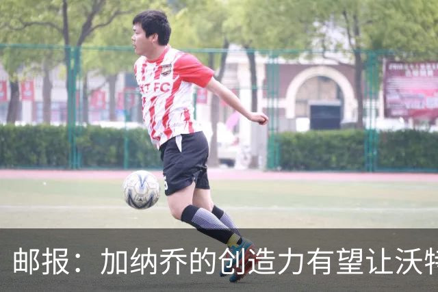 邮报：加纳乔的创造力有望让沃特金斯受益，这正是埃梅里看重的