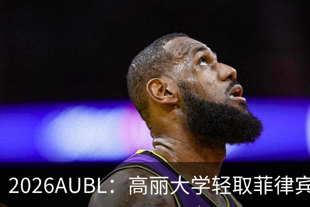 2026AUBL：高丽大学轻取菲律宾大学锁定B组第一 石俊辉14+6+8